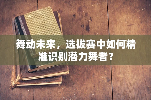 舞动未来，选拔赛中如何精准识别潜力舞者？