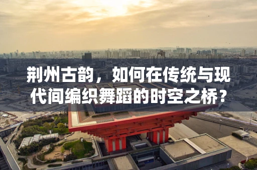 荆州古韵，如何在传统与现代间编织舞蹈的时空之桥？