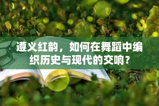 遵义红韵，如何在舞蹈中编织历史与现代的交响？