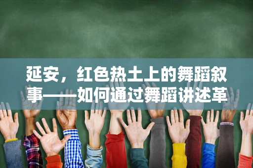 延安，红色热土上的舞蹈叙事——如何通过舞蹈讲述革命故事？