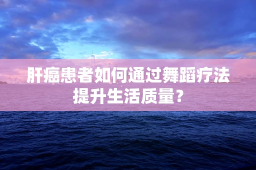 肝癌患者如何通过舞蹈疗法提升生活质量？