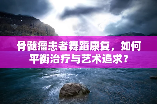骨髓瘤患者舞蹈康复，如何平衡治疗与艺术追求？