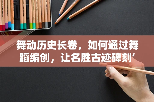 舞动历史长卷，如何通过舞蹈编创，让名胜古迹碑刻‘活’起来？