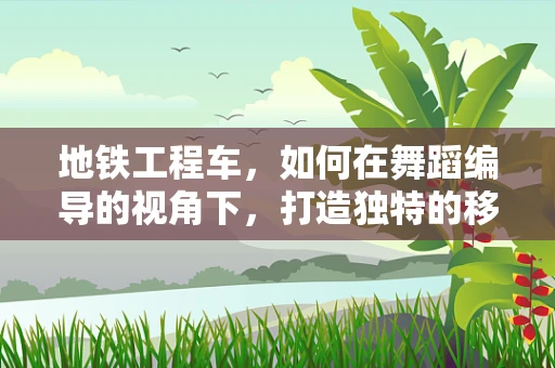 地铁工程车，如何在舞蹈编导的视角下，打造独特的移动剧场？