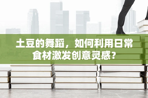 土豆的舞蹈，如何利用日常食材激发创意灵感？