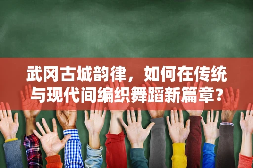 武冈古城韵律，如何在传统与现代间编织舞蹈新篇章？