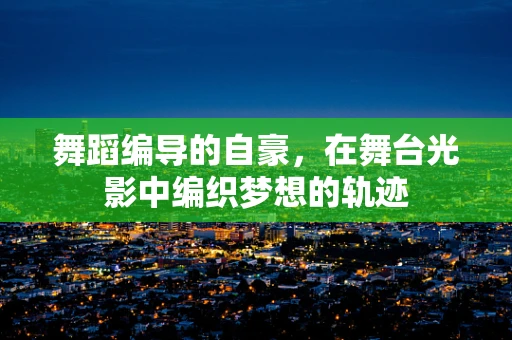 舞蹈编导的自豪，在舞台光影中编织梦想的轨迹