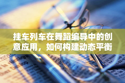 挂车列车在舞蹈编导中的创意应用，如何构建动态平衡的舞台视觉？