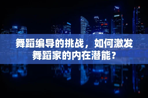 舞蹈编导的挑战，如何激发舞蹈家的内在潜能？
