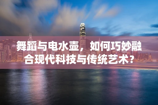 舞蹈与电水壶，如何巧妙融合现代科技与传统艺术？