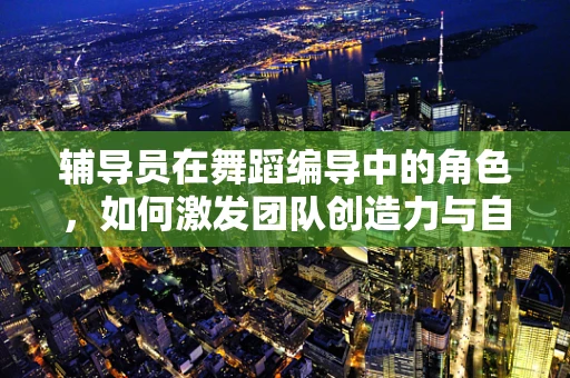 辅导员在舞蹈编导中的角色，如何激发团队创造力与自我表达？
