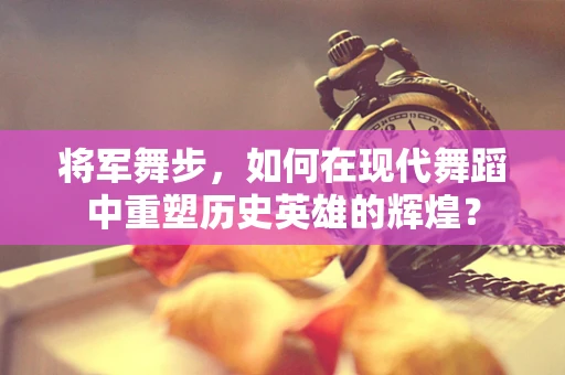将军舞步，如何在现代舞蹈中重塑历史英雄的辉煌？