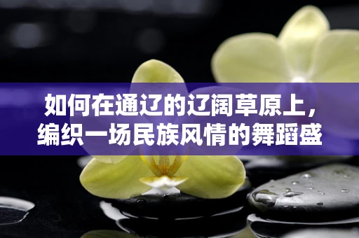 如何在通辽的辽阔草原上，编织一场民族风情的舞蹈盛宴？