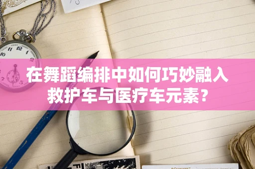 在舞蹈编排中如何巧妙融入救护车与医疗车元素？