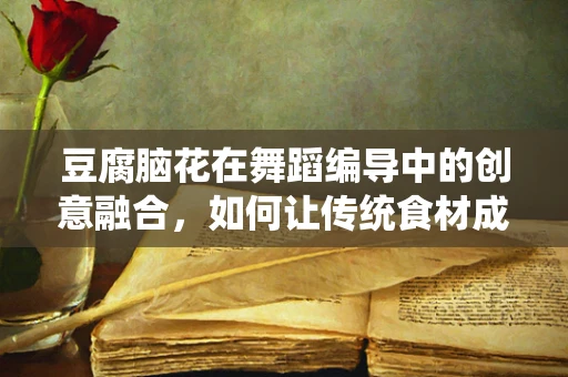 豆腐脑花在舞蹈编导中的创意融合，如何让传统食材成为舞台上的灵动元素？
