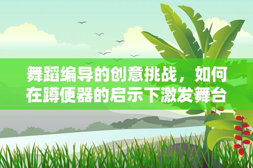 舞蹈编导的创意挑战，如何在蹲便器的启示下激发舞台新灵感？