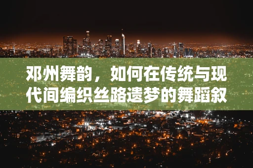 邓州舞韵，如何在传统与现代间编织丝路遗梦的舞蹈叙事？