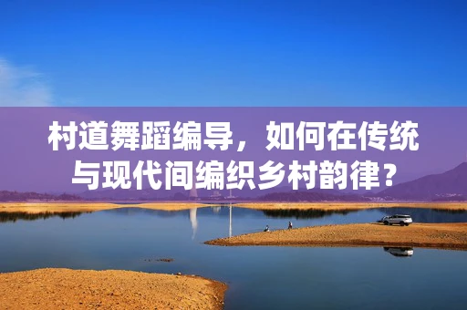 村道舞蹈编导，如何在传统与现代间编织乡村韵律？