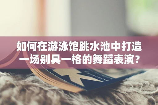 如何在游泳馆跳水池中打造一场别具一格的舞蹈表演？