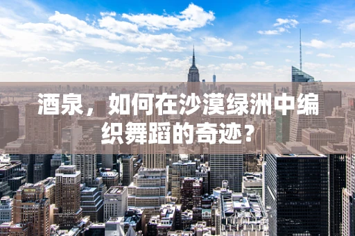 酒泉，如何在沙漠绿洲中编织舞蹈的奇迹？