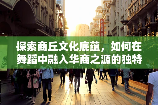 探索商丘文化底蕴，如何在舞蹈中融入华商之源的独特魅力？