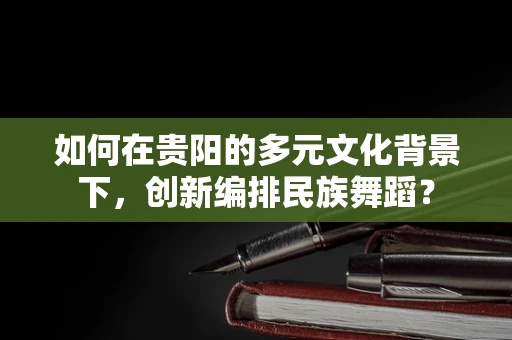 如何在贵阳的多元文化背景下，创新编排民族舞蹈？