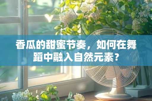 香瓜的甜蜜节奏，如何在舞蹈中融入自然元素？
