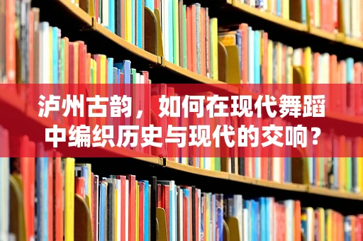 泸州古韵，如何在现代舞蹈中编织历史与现代的交响？