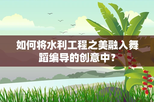 如何将水利工程之美融入舞蹈编导的创意中？