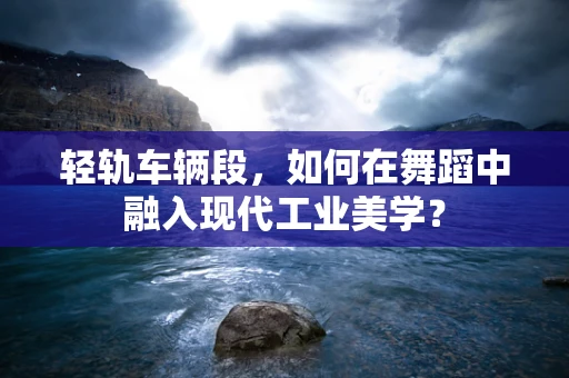 轻轨车辆段，如何在舞蹈中融入现代工业美学？