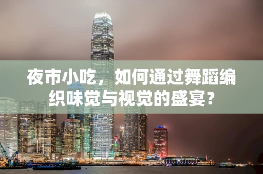 夜市小吃，如何通过舞蹈编织味觉与视觉的盛宴？