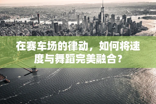 在赛车场的律动，如何将速度与舞蹈完美融合？
