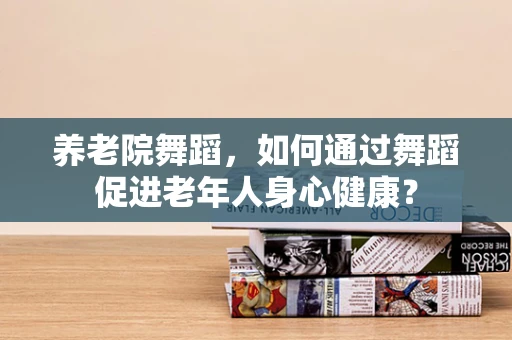 养老院舞蹈，如何通过舞蹈促进老年人身心健康？