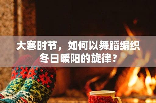 大寒时节，如何以舞蹈编织冬日暖阳的旋律？
