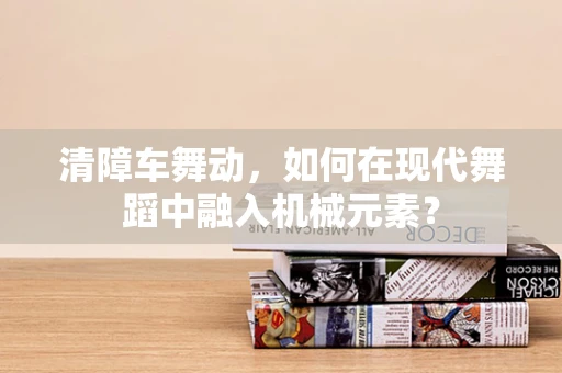 清障车舞动，如何在现代舞蹈中融入机械元素？
