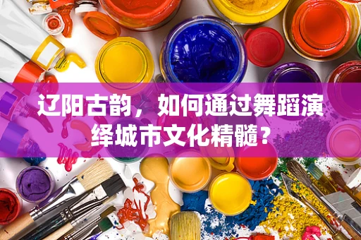 辽阳古韵，如何通过舞蹈演绎城市文化精髓？