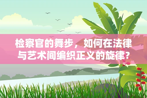 检察官的舞步，如何在法律与艺术间编织正义的旋律？