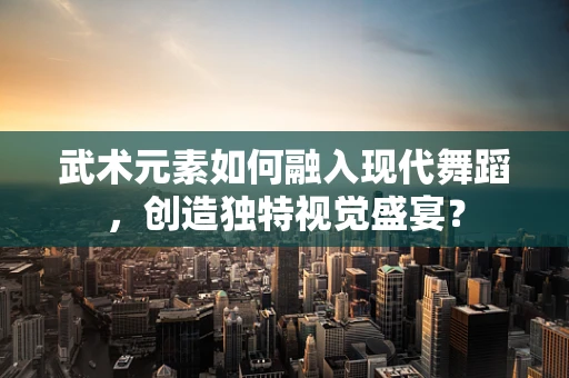 武术元素如何融入现代舞蹈，创造独特视觉盛宴？