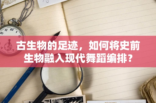 古生物的足迹，如何将史前生物融入现代舞蹈编排？