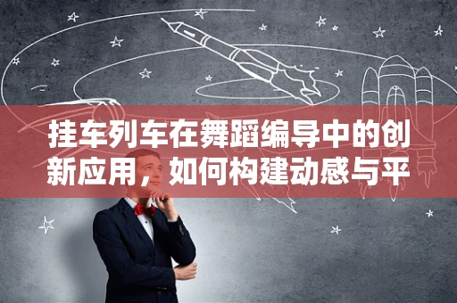 挂车列车在舞蹈编导中的创新应用，如何构建动感与平衡的完美结合？