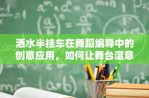 洒水半挂车在舞蹈编导中的创意应用，如何让舞台湿意盎然？