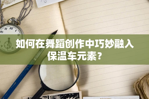 如何在舞蹈创作中巧妙融入保温车元素？