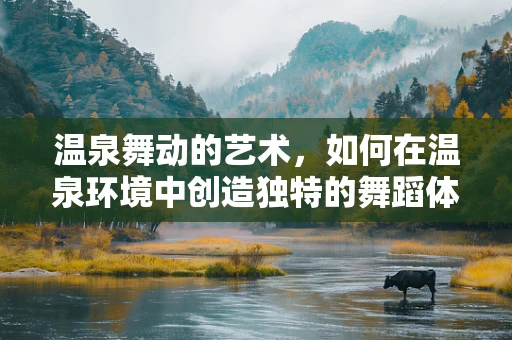 温泉舞动的艺术，如何在温泉环境中创造独特的舞蹈体验？
