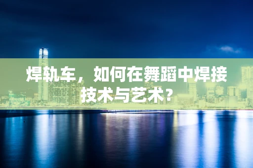 焊轨车，如何在舞蹈中焊接技术与艺术？