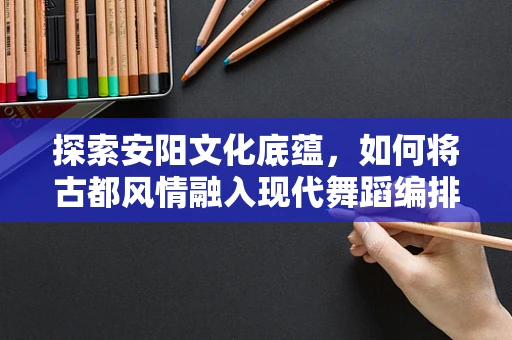 探索安阳文化底蕴，如何将古都风情融入现代舞蹈编排？