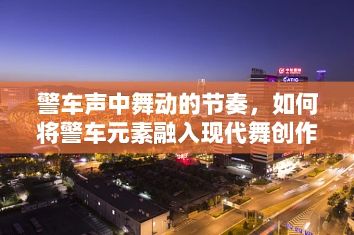 警车声中舞动的节奏，如何将警车元素融入现代舞创作？