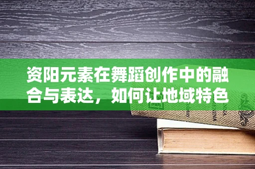 资阳元素在舞蹈创作中的融合与表达，如何让地域特色跃然舞上？