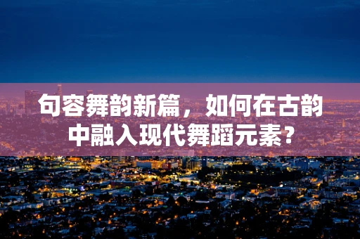 句容舞韵新篇，如何在古韵中融入现代舞蹈元素？