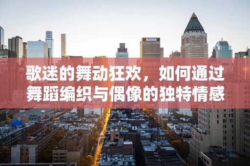 歌迷的舞动狂欢，如何通过舞蹈编织与偶像的独特情感纽带？