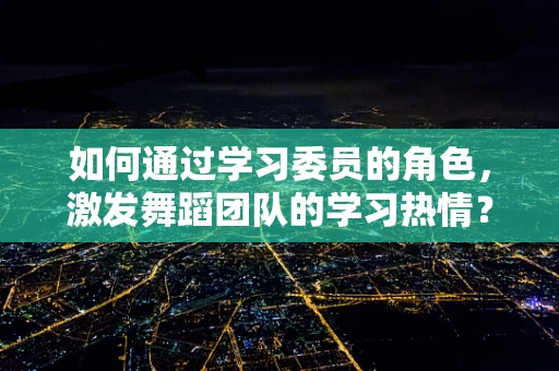 如何通过学习委员的角色，激发舞蹈团队的学习热情？